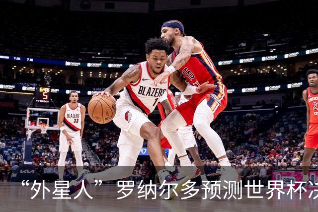 “外星人”罗纳尔多预测世界杯决赛结果：西班牙队将轻松取胜夺冠