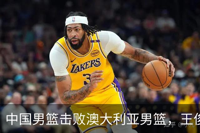 中国男篮击败澳大利亚男篮，王俊杰砍23分