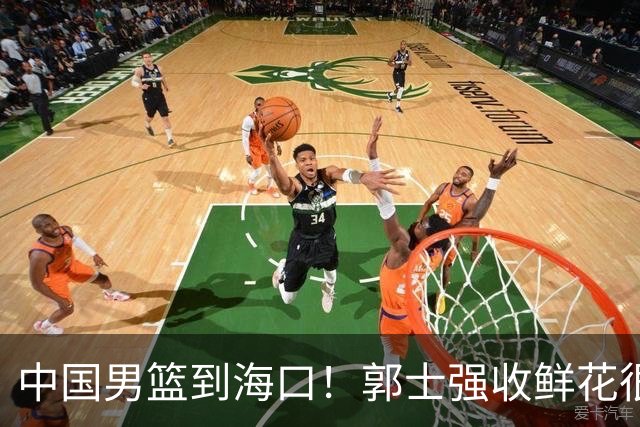 中国男篮到海口！郭士强收鲜花很高兴，预测12人名单CCTV5不直播