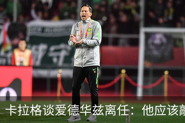 卡拉格谈爱德华兹离任：他应该敲定几笔签约再走 主帅永远是核心