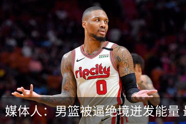 媒体人：男篮被逼绝境迸发能量 最大改变是不再执着压节奏打低位