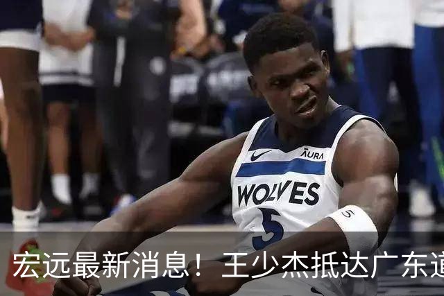 宏远最新消息！王少杰抵达广东道别，朱芳雨仍自称总经理，小陈总新赛季目标曝光！