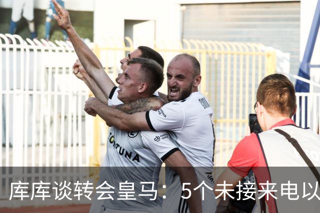 库库谈转会皇马：5个未接来电以为家里出事 经纪人居然让我考虑下