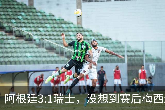 阿根廷3:1瑞士，没想到赛后梅西这样说，赢球不是多打一人是实力