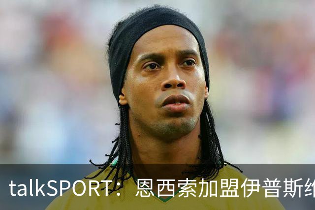talkSPORT：恩西索加盟伊普斯维奇在即